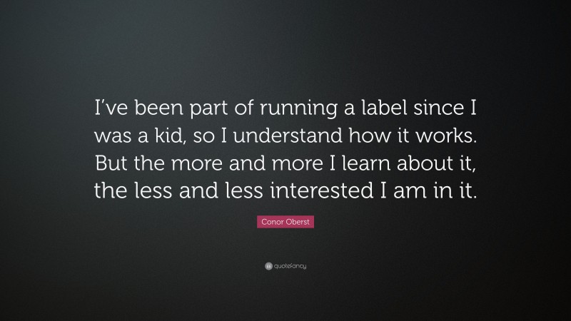 Conor Oberst Quote: “I’ve been part of running a label since I was a kid, so I understand how it works. But the more and more I learn about it, the less and less interested I am in it.”