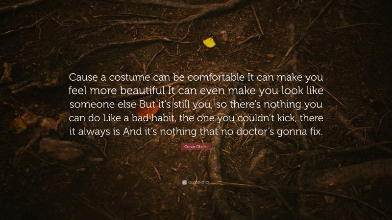 Conor Oberst Quote: “Cause a costume can be comfortable It can make you feel more beautiful It can even make you look like someone else But it’s still you, so there’s nothing you can do Like a bad habit, the one you couldn’t kick, there it always is And it’s nothing that no doctor’s gonna fix.”