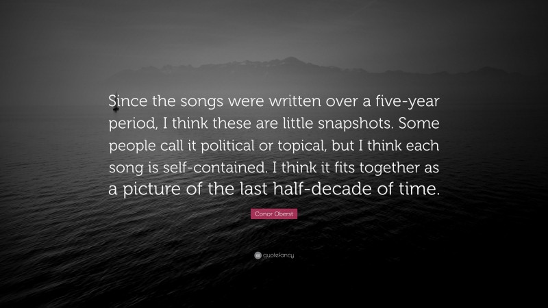 Conor Oberst Quote: “Since the songs were written over a five-year period, I think these are little snapshots. Some people call it political or topical, but I think each song is self-contained. I think it fits together as a picture of the last half-decade of time.”
