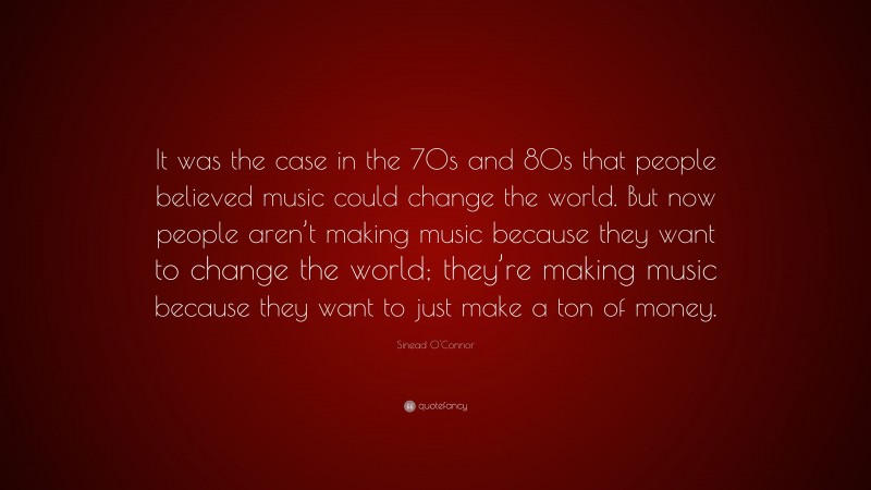 Sinead O'Connor Quote: “It was the case in the 70s and 80s that people believed music could change the world. But now people aren’t making music because they want to change the world; they’re making music because they want to just make a ton of money.”