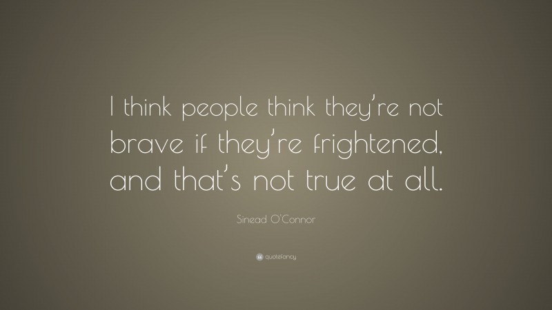 Sinead O'Connor Quote: “I think people think they’re not brave if they’re frightened, and that’s not true at all.”