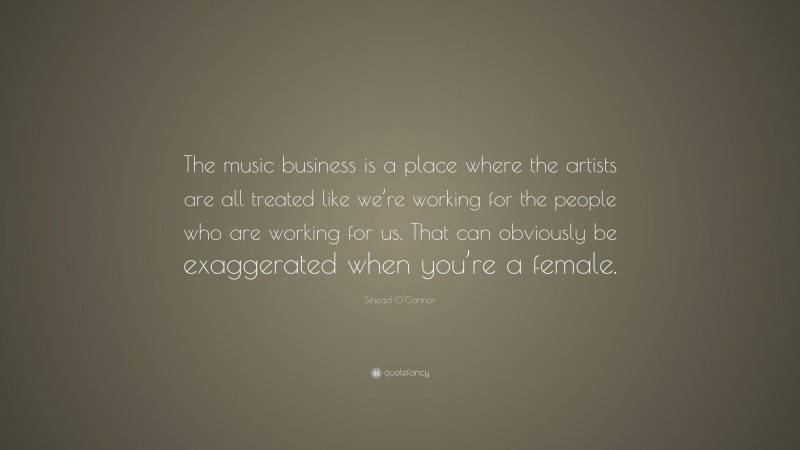 Sinead O'Connor Quote: “The music business is a place where the artists are all treated like we’re working for the people who are working for us. That can obviously be exaggerated when you’re a female.”