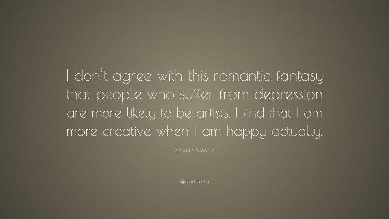 Sinead O'Connor Quote: “I don’t agree with this romantic fantasy that people who suffer from depression are more likely to be artists. I find that I am more creative when I am happy actually.”