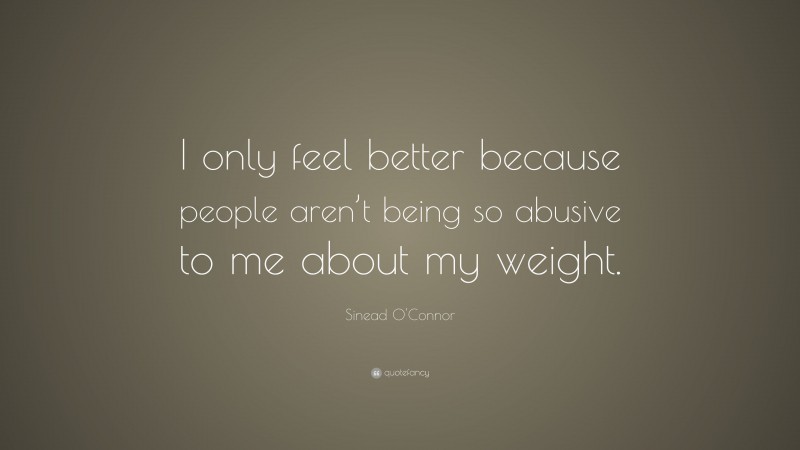 Sinead O'Connor Quote: “I only feel better because people aren’t being so abusive to me about my weight.”