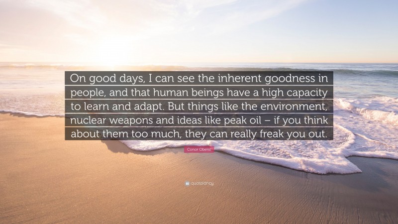 Conor Oberst Quote: “On good days, I can see the inherent goodness in people, and that human beings have a high capacity to learn and adapt. But things like the environment, nuclear weapons and ideas like peak oil – if you think about them too much, they can really freak you out.”
