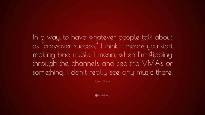 Conor Oberst Quote: “In a way, to have whatever people talk about as “crossover success,” I think it means you start making bad music. I mean, when I’m flipping through the channels and see the VMAs or something, I don’t really see any music there.”