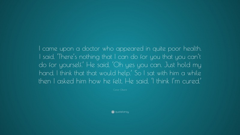 Conor Oberst Quote: “I came upon a doctor who appeared in quite poor health. I said, ‘There’s nothing that I can do for you that you can’t do for yourself.’ He said, ‘Oh yes you can. Just hold my hand. I think that that would help.’ So I sat with him a while then I asked him how he felt. He said, ‘I think I’m cured.’”
