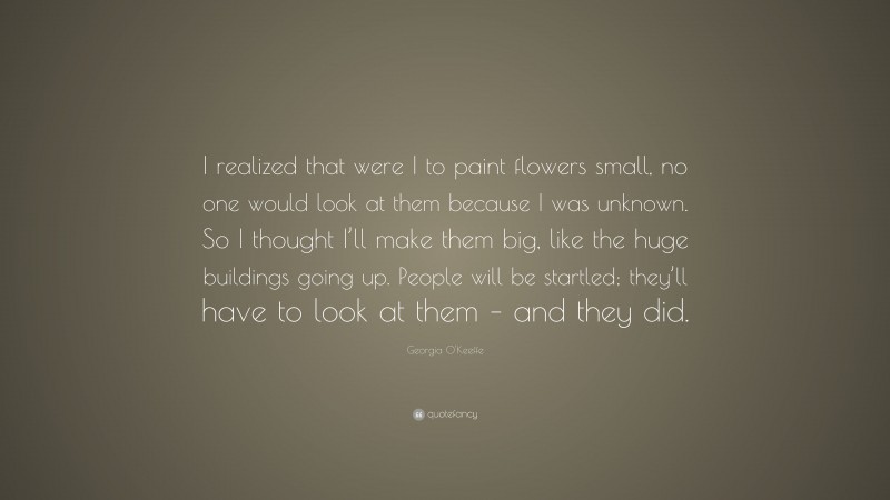 Georgia O'Keeffe Quote: “I realized that were I to paint flowers small, no one would look at them because I was unknown. So I thought I’ll make them big, like the huge buildings going up. People will be startled; they’ll have to look at them – and they did.”