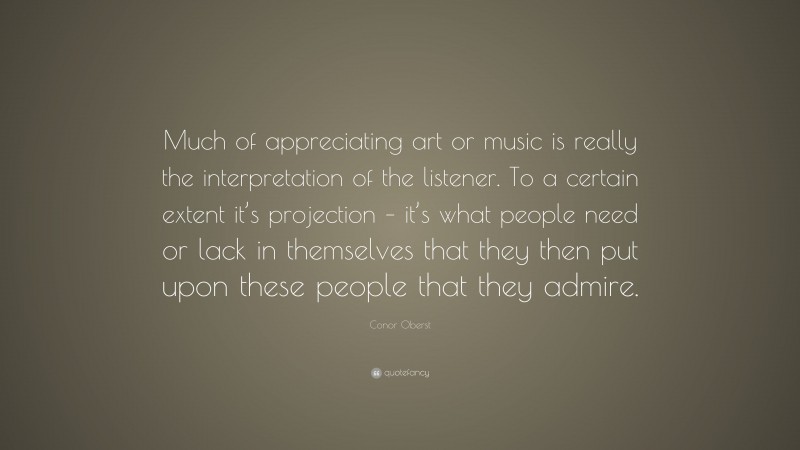 Conor Oberst Quote: “Much of appreciating art or music is really the interpretation of the listener. To a certain extent it’s projection – it’s what people need or lack in themselves that they then put upon these people that they admire.”