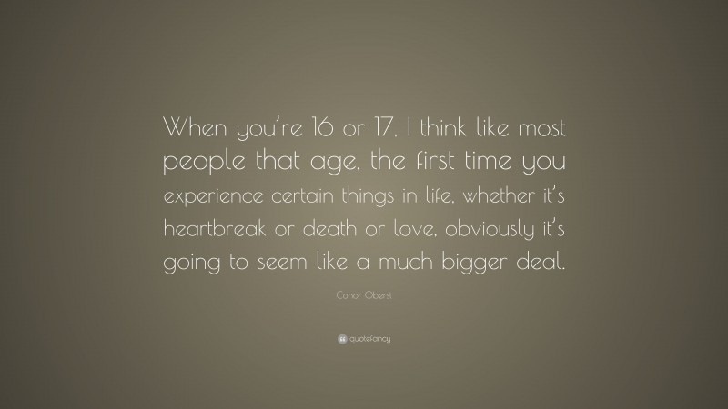 Conor Oberst Quote: “When you’re 16 or 17, I think like most people that age, the first time you experience certain things in life, whether it’s heartbreak or death or love, obviously it’s going to seem like a much bigger deal.”