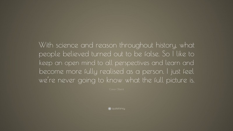 Conor Oberst Quote: “With science and reason throughout history, what people believed turned out to be false. So I like to keep an open mind to all perspectives and learn and become more fully realised as a person. I just feel we’re never going to know what the full picture is.”