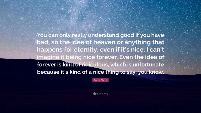 Conor Oberst Quote: “You can only really understand good if you have bad, so the idea of heaven or anything that happens for eternity, even if it’s nice, I can’t imagine it being nice forever. Even the idea of forever is kind of ridiculous, which is unfortunate because it’s kind of a nice thing to say, you know.”