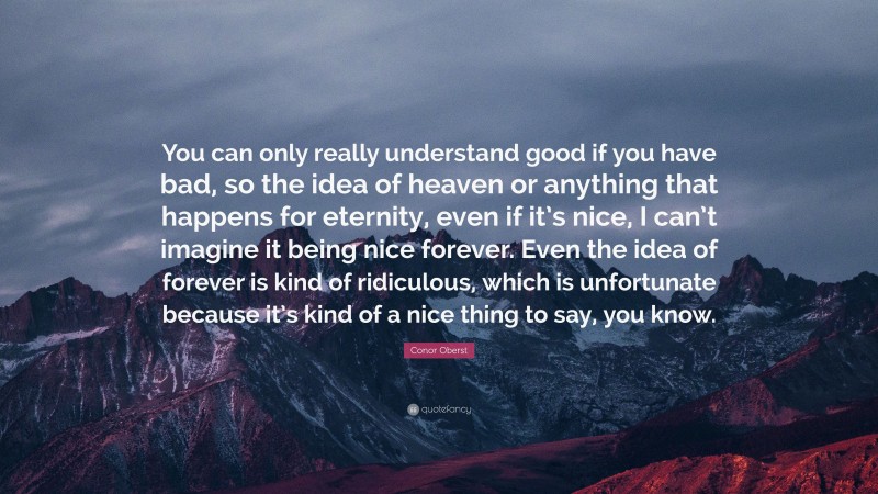 Conor Oberst Quote: “You can only really understand good if you have bad, so the idea of heaven or anything that happens for eternity, even if it’s nice, I can’t imagine it being nice forever. Even the idea of forever is kind of ridiculous, which is unfortunate because it’s kind of a nice thing to say, you know.”