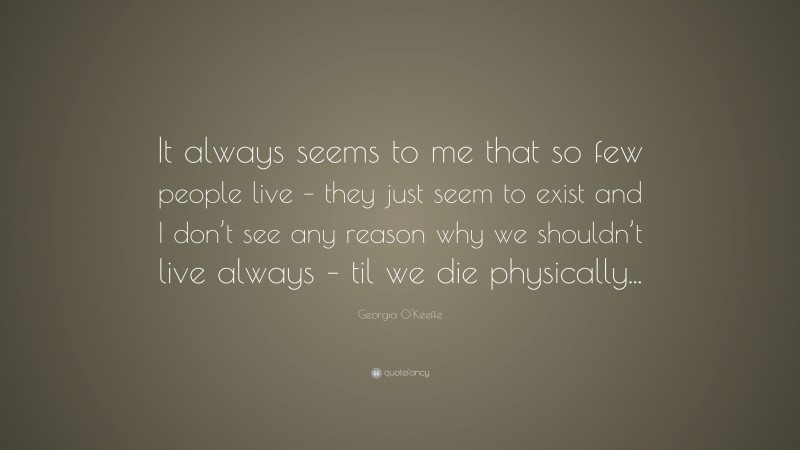 Georgia O'Keeffe Quote: “It always seems to me that so few people live – they just seem to exist and I don’t see any reason why we shouldn’t live always – til we die physically...”