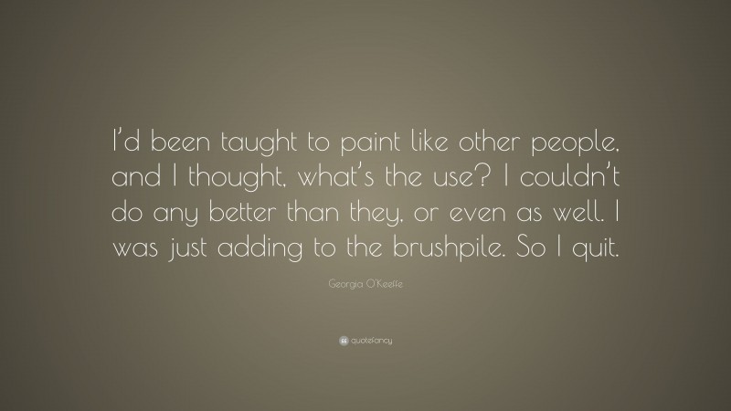 Georgia O'Keeffe Quote: “I’d been taught to paint like other people, and I thought, what’s the use? I couldn’t do any better than they, or even as well. I was just adding to the brushpile. So I quit.”
