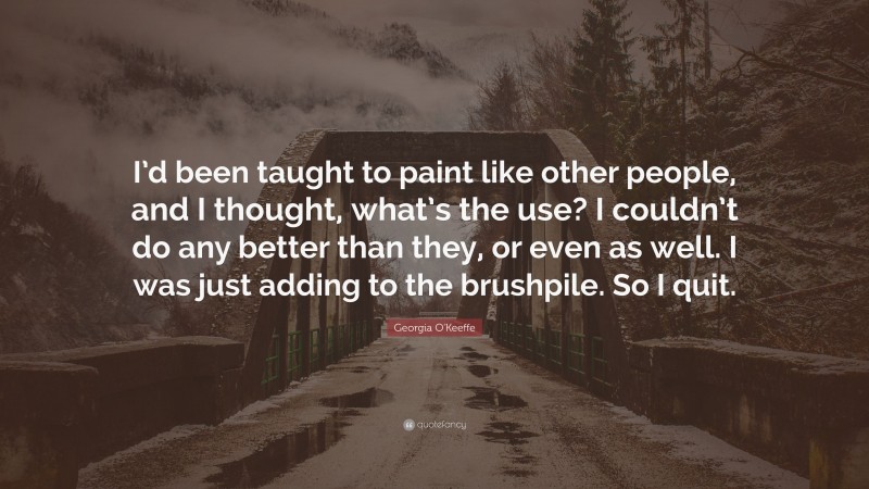 Georgia O'Keeffe Quote: “I’d been taught to paint like other people, and I thought, what’s the use? I couldn’t do any better than they, or even as well. I was just adding to the brushpile. So I quit.”