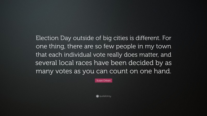 Susan Orlean Quote: “Election Day outside of big cities is different. For one thing, there are so few people in my town that each individual vote really does matter, and several local races have been decided by as many votes as you can count on one hand.”