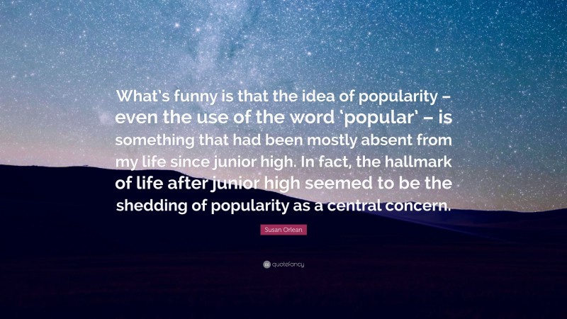 Susan Orlean Quote: “What’s funny is that the idea of popularity – even the use of the word ‘popular’ – is something that had been mostly absent from my life since junior high. In fact, the hallmark of life after junior high seemed to be the shedding of popularity as a central concern.”