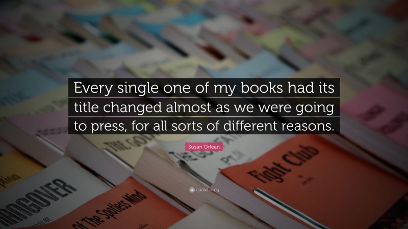 Susan Orlean Quote: “Every single one of my books had its title changed almost as we were going to press, for all sorts of different reasons.”