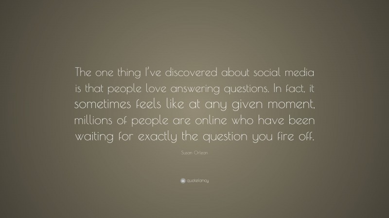 Susan Orlean Quote: “The one thing I’ve discovered about social media is that people love answering questions. In fact, it sometimes feels like at any given moment, millions of people are online who have been waiting for exactly the question you fire off.”