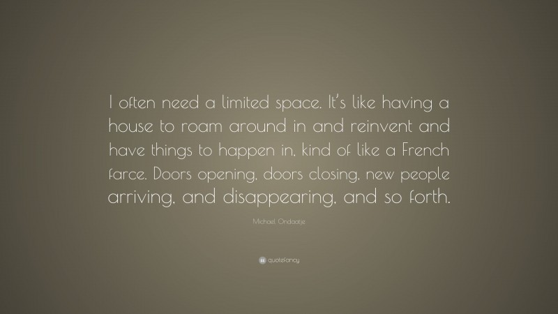 Michael Ondaatje Quote: “I often need a limited space. It’s like having a house to roam around in and reinvent and have things to happen in, kind of like a French farce. Doors opening, doors closing, new people arriving, and disappearing, and so forth.”