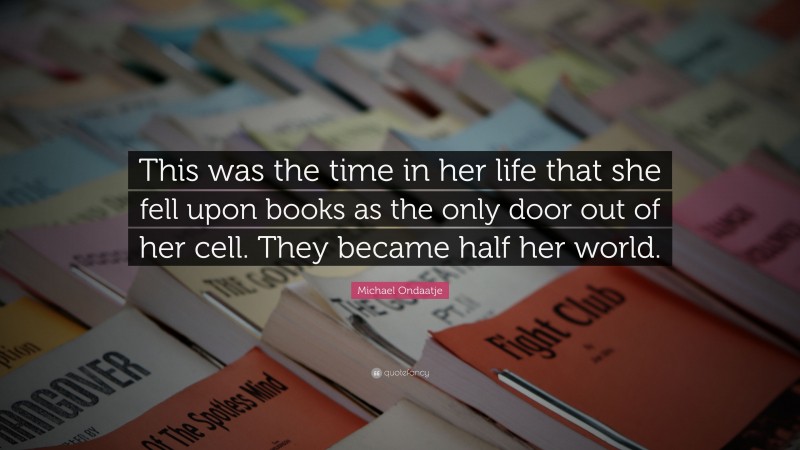 Michael Ondaatje Quote: “This was the time in her life that she fell upon books as the only door out of her cell. They became half her world.”