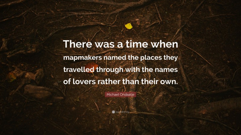 Michael Ondaatje Quote: “There was a time when mapmakers named the places they travelled through with the names of lovers rather than their own.”