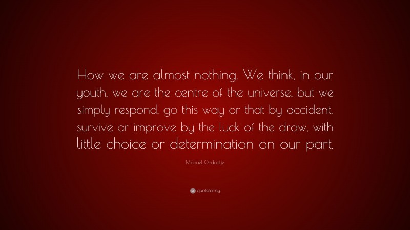 Michael Ondaatje Quote: “How we are almost nothing. We think, in our youth, we are the centre of the universe, but we simply respond, go this way or that by accident, survive or improve by the luck of the draw, with little choice or determination on our part.”