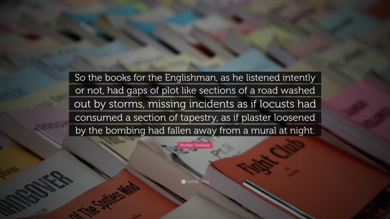 Michael Ondaatje Quote: “So the books for the Englishman, as he listened intently or not, had gaps of plot like sections of a road washed out by storms, missing incidents as if locusts had consumed a section of tapestry, as if plaster loosened by the bombing had fallen away from a mural at night.”