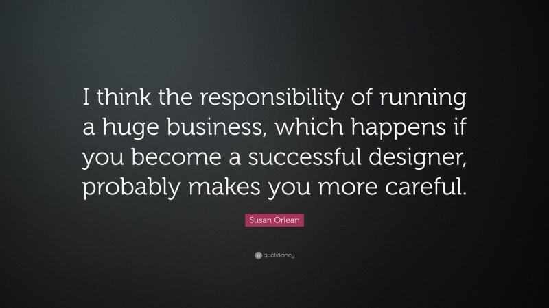 Susan Orlean Quote: “I think the responsibility of running a huge business, which happens if you become a successful designer, probably makes you more careful.”