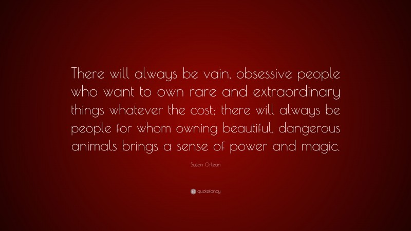Susan Orlean Quote: “There will always be vain, obsessive people who want to own rare and extraordinary things whatever the cost; there will always be people for whom owning beautiful, dangerous animals brings a sense of power and magic.”