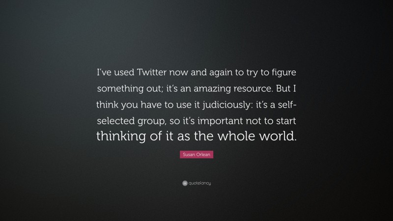 Susan Orlean Quote: “I’ve used Twitter now and again to try to figure something out; it’s an amazing resource. But I think you have to use it judiciously: it’s a self-selected group, so it’s important not to start thinking of it as the whole world.”