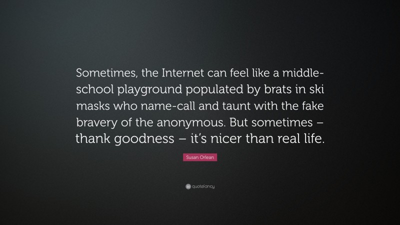 Susan Orlean Quote: “Sometimes, the Internet can feel like a middle-school playground populated by brats in ski masks who name-call and taunt with the fake bravery of the anonymous. But sometimes – thank goodness – it’s nicer than real life.”
