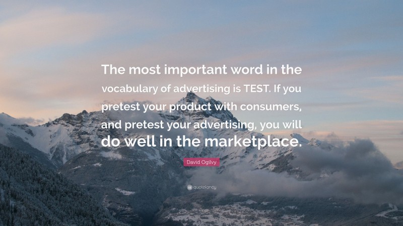 David Ogilvy Quote: “The most important word in the vocabulary of advertising is TEST. If you pretest your product with consumers, and pretest your advertising, you will do well in the marketplace.”