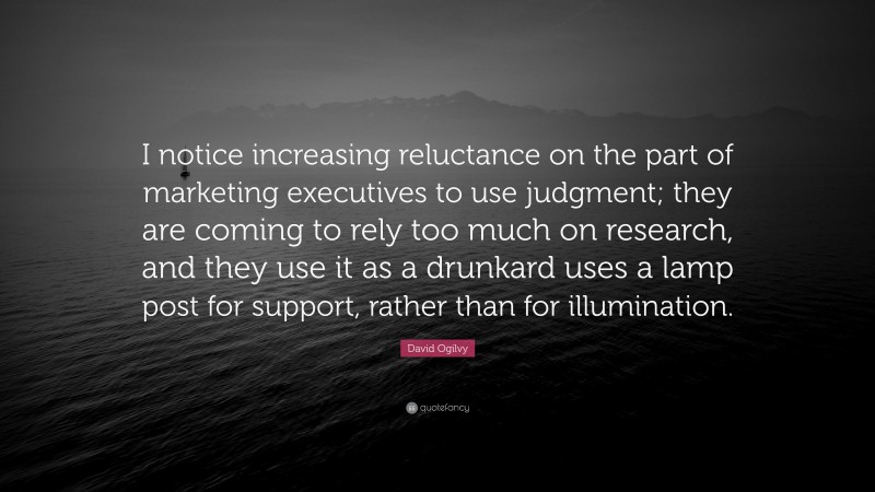 David Ogilvy Quote: “I notice increasing reluctance on the part of marketing executives to use judgment; they are coming to rely too much on research, and they use it as a drunkard uses a lamp post for support, rather than for illumination.”