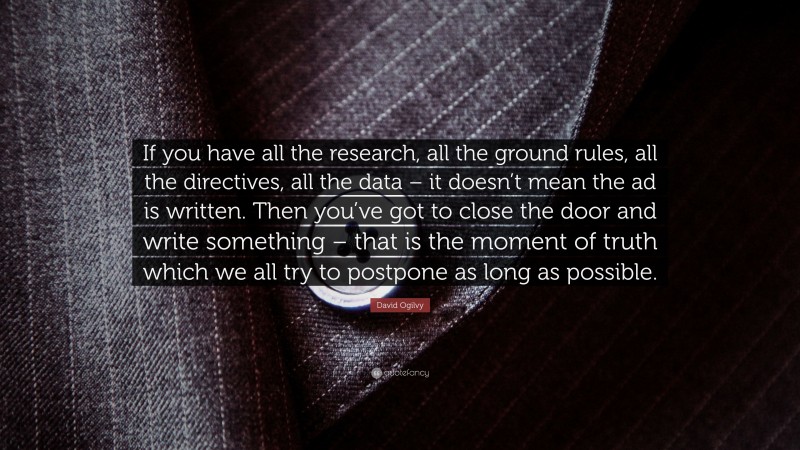 David Ogilvy Quote: “If you have all the research, all the ground rules, all the directives, all the data – it doesn’t mean the ad is written. Then you’ve got to close the door and write something – that is the moment of truth which we all try to postpone as long as possible.”