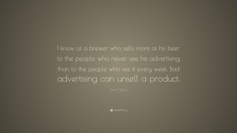David Ogilvy Quote: “I know of a brewer who sells more of his beer to the people who never see his advertising than to the people who see it every week. Bad advertising can unsell a product.”