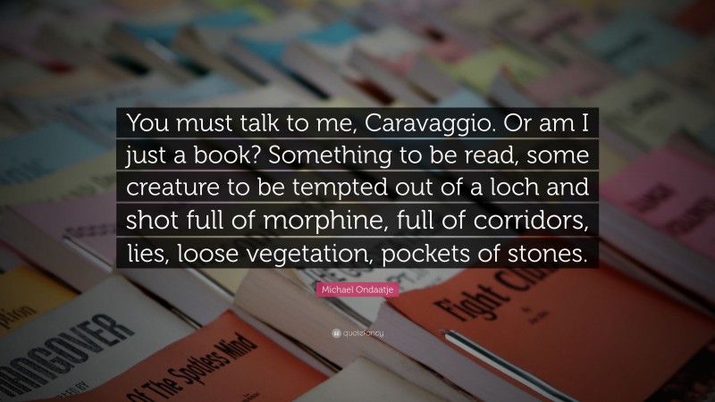 Michael Ondaatje Quote: “You must talk to me, Caravaggio. Or am I just a book? Something to be read, some creature to be tempted out of a loch and shot full of morphine, full of corridors, lies, loose vegetation, pockets of stones.”