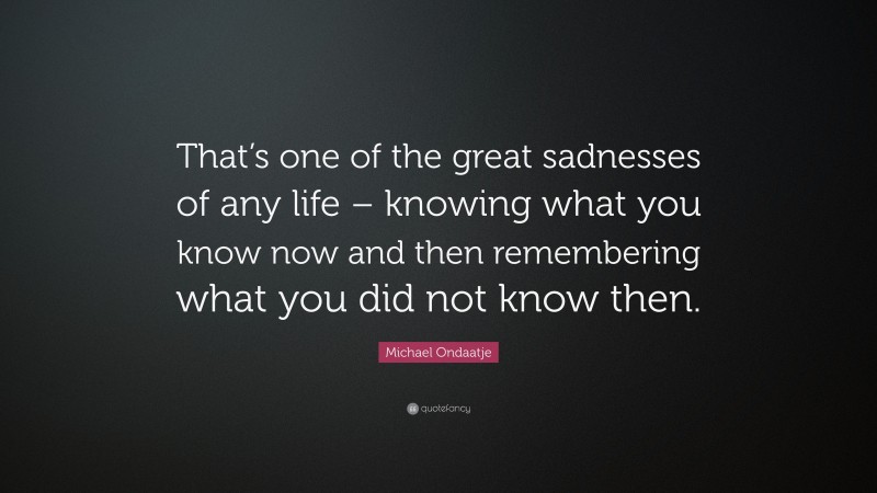 Michael Ondaatje Quote: “That’s one of the great sadnesses of any life – knowing what you know now and then remembering what you did not know then.”