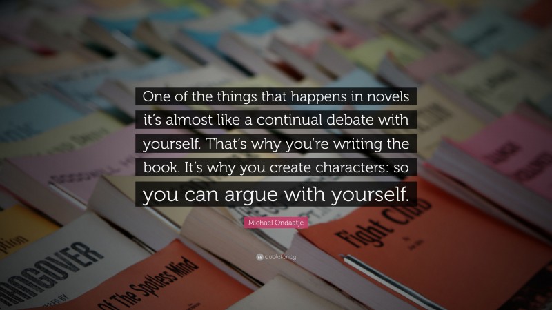 Michael Ondaatje Quote: “One of the things that happens in novels it’s almost like a continual debate with yourself. That’s why you’re writing the book. It’s why you create characters: so you can argue with yourself.”