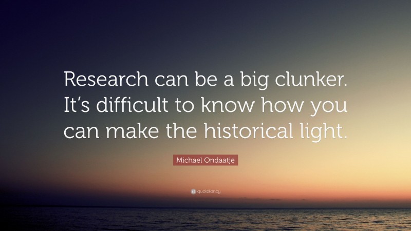 Michael Ondaatje Quote: “Research can be a big clunker. It’s difficult to know how you can make the historical light.”