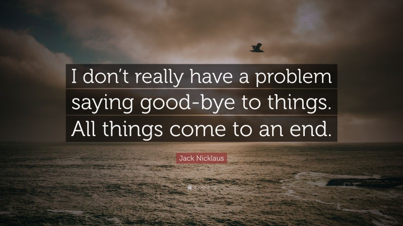 Jack Nicklaus Quote: “I don’t really have a problem saying good-bye to things. All things come to an end.”
