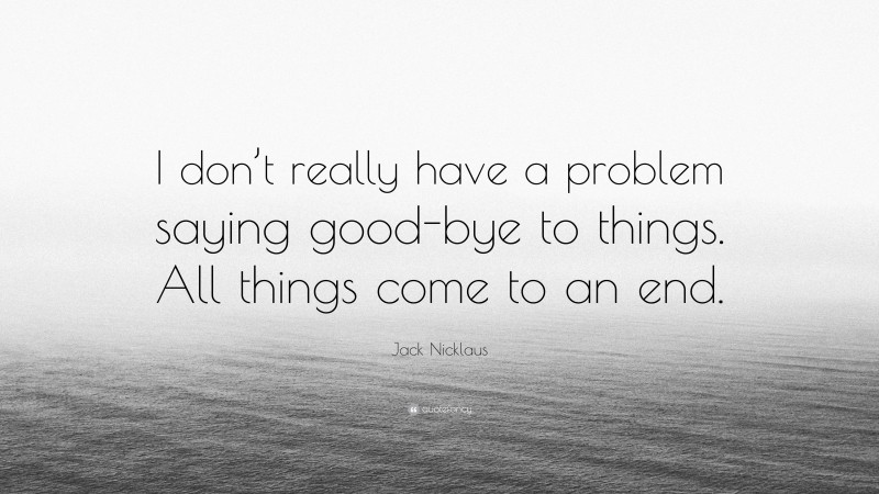 Jack Nicklaus Quote: “I don’t really have a problem saying good-bye to things. All things come to an end.”