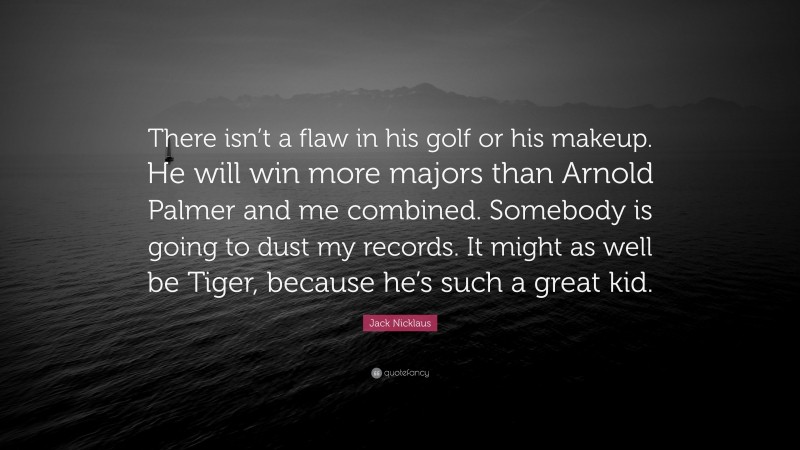 Jack Nicklaus Quote: “There isn’t a flaw in his golf or his makeup. He will win more majors than Arnold Palmer and me combined. Somebody is going to dust my records. It might as well be Tiger, because he’s such a great kid.”