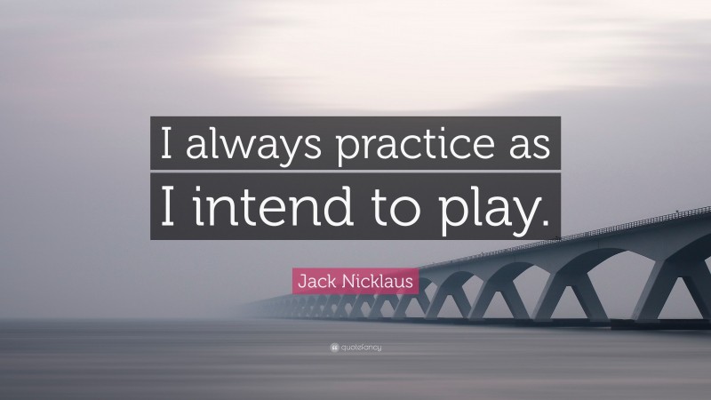 Jack Nicklaus Quote: “I always practice as I intend to play.”