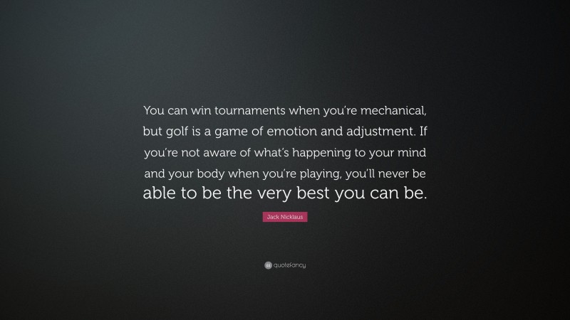 Jack Nicklaus Quote: “You can win tournaments when you’re mechanical, but golf is a game of emotion and adjustment. If you’re not aware of what’s happening to your mind and your body when you’re playing, you’ll never be able to be the very best you can be.”