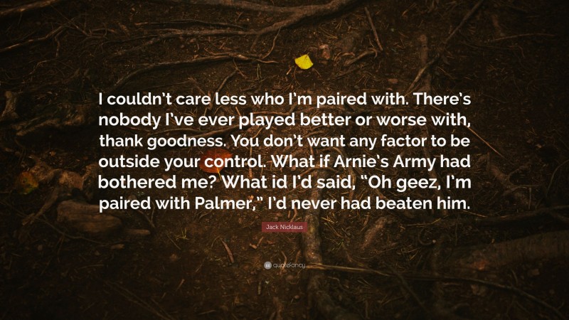 Jack Nicklaus Quote: “I couldn’t care less who I’m paired with. There’s nobody I’ve ever played better or worse with, thank goodness. You don’t want any factor to be outside your control. What if Arnie’s Army had bothered me? What id I’d said, “Oh geez, I’m paired with Palmer,” I’d never had beaten him.”