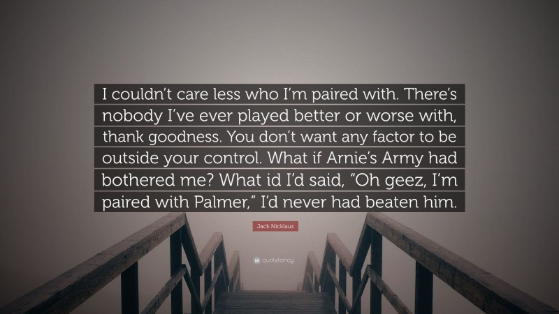 Jack Nicklaus Quote: “I couldn’t care less who I’m paired with. There’s nobody I’ve ever played better or worse with, thank goodness. You don’t want any factor to be outside your control. What if Arnie’s Army had bothered me? What id I’d said, “Oh geez, I’m paired with Palmer,” I’d never had beaten him.”