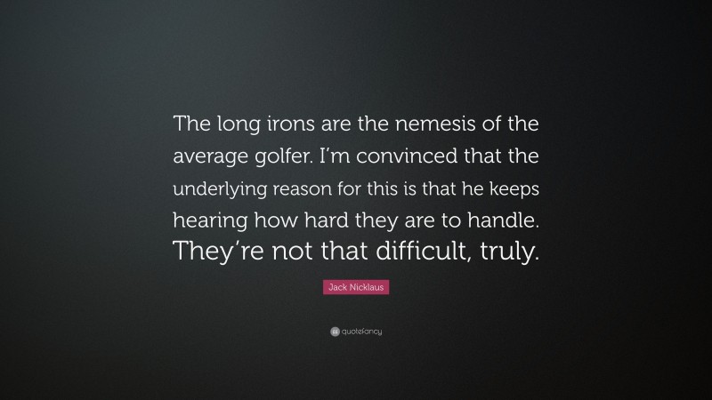 Jack Nicklaus Quote: “The long irons are the nemesis of the average golfer. I’m convinced that the underlying reason for this is that he keeps hearing how hard they are to handle. They’re not that difficult, truly.”