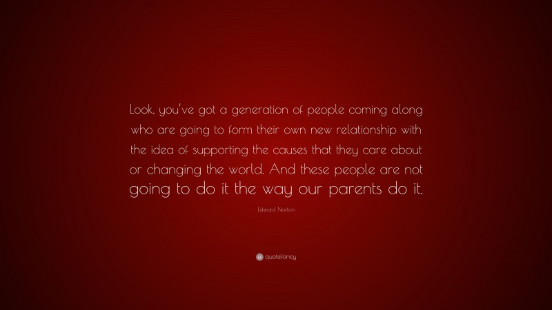 Edward Norton Quote: “Look, you’ve got a generation of people coming along who are going to form their own new relationship with the idea of supporting the causes that they care about or changing the world. And these people are not going to do it the way our parents do it.”